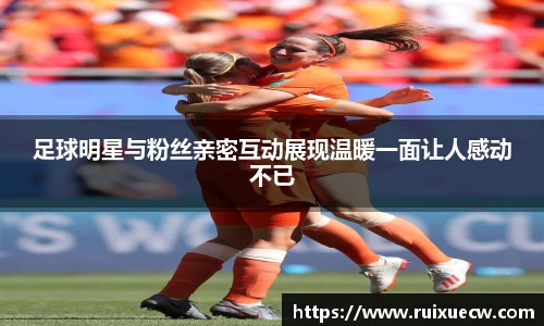 足球明星与粉丝亲密互动展现温暖一面让人感动不已